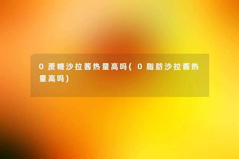 0蔗糖沙拉酱热量高吗(0脂肪沙拉酱热量高吗)