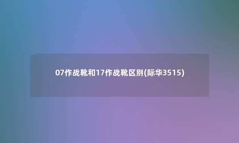 07作战靴和17作战靴区别(际华3515) 07作战靴和17作战靴区别(际华3515)