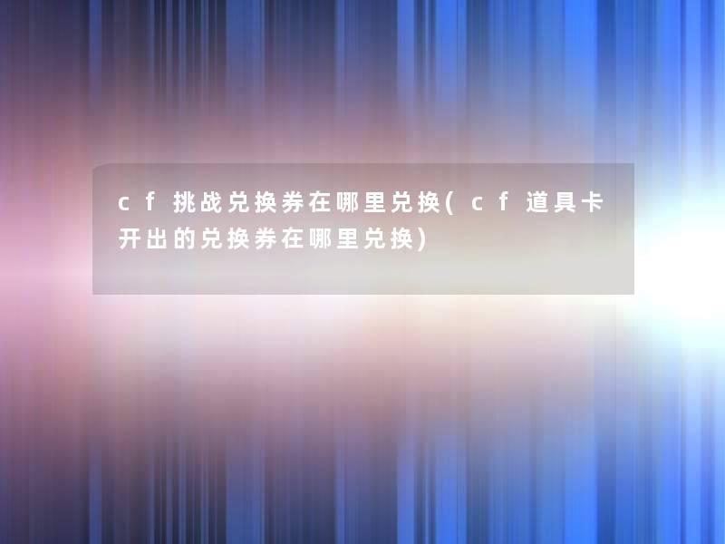 cf挑战兑换券在哪里兑换(cf道具卡开出的兑换券在哪里兑换) cf挑战兑换券在哪里兑换(cf道具卡开出的兑换券在哪里兑换)