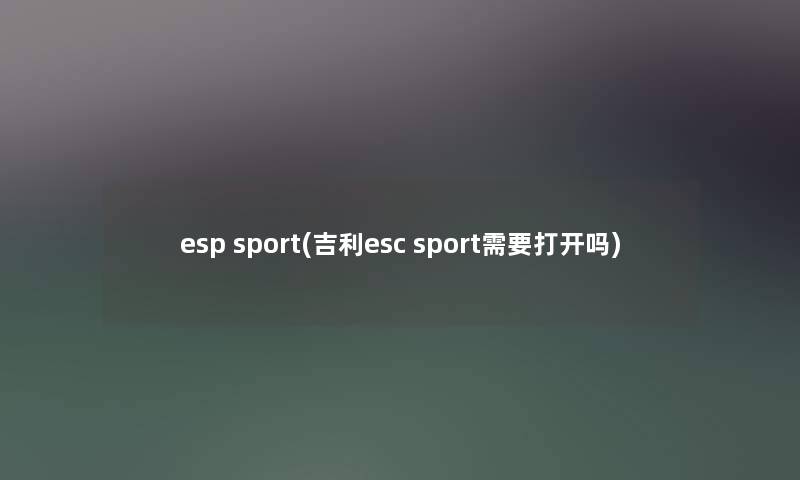 esp sport(吉利esc sport需要打开吗) esp sport(吉利esc sport需要打开吗)