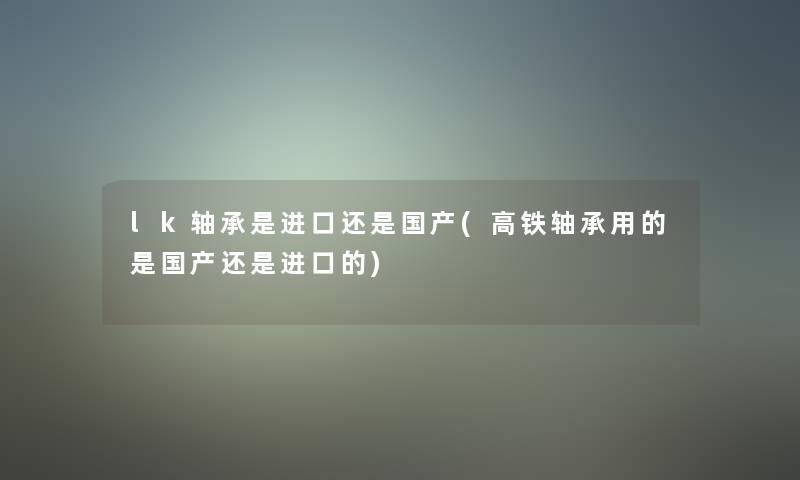 lk轴承是进口还是国产(高铁轴承用的是国产还是进口的) lk轴承是进口还是国产(高铁轴承用的是国产还是进口的)
