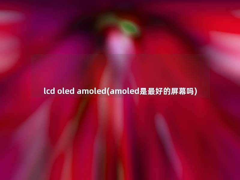 lcd oled amoled(amoled是好的屏幕吗) lcd oled amoled(amoled是好的屏幕吗)