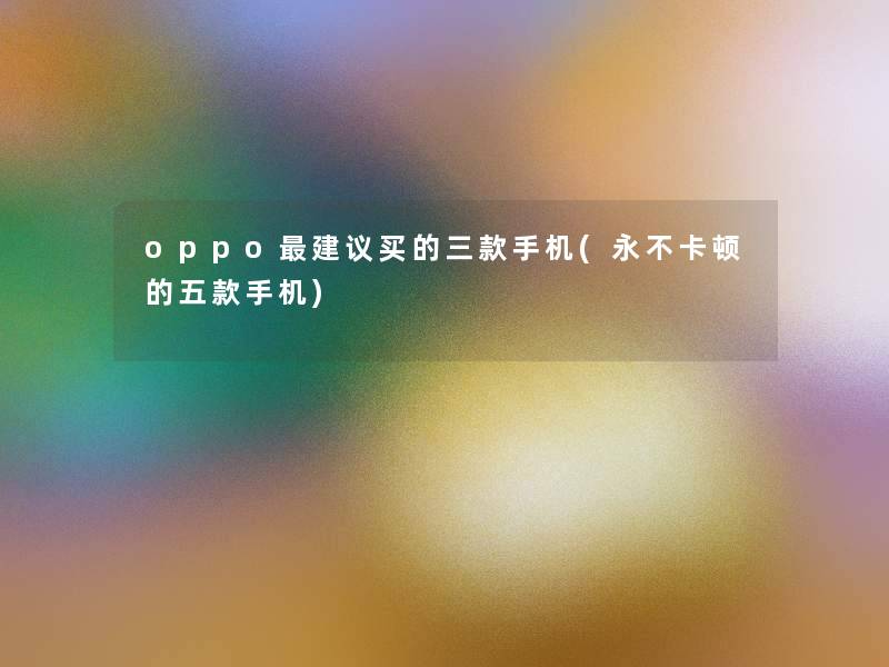oppo建议买的三款手机(永不卡顿的五款手机) oppo建议买的三款手机(永不卡顿的五款手机)