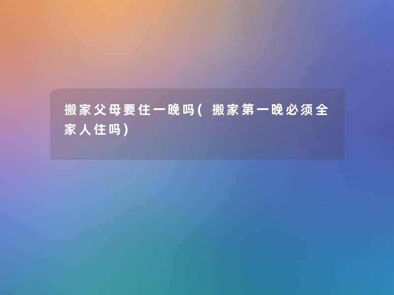 搬家父母要住一晚吗(搬家第一晚必须全家人住吗) 搬家父母要住一晚吗(搬家第一晚必须全家人住吗)