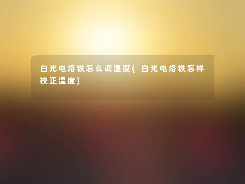 白光电烙铁怎么调温度(白光电烙铁怎样校正温度) 白光电烙铁怎么调温度(白光电烙铁怎样校正温度)