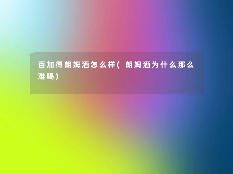 百加得朗姆酒怎么样(朗姆酒为什么那么难喝)