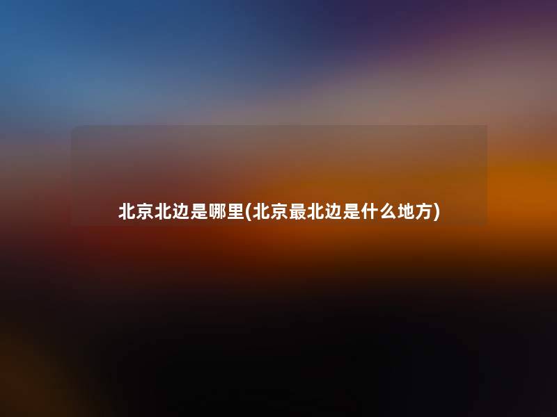 北京北边是哪里(北京北边是什么地方) 北京北边是哪里(北京北边是什么地方)