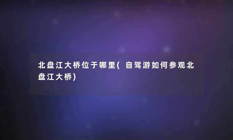 北盘江大桥位于哪里(自驾游如何参观北盘江大桥) 北盘江大桥位于哪里(自驾游如何参观北盘江大桥)