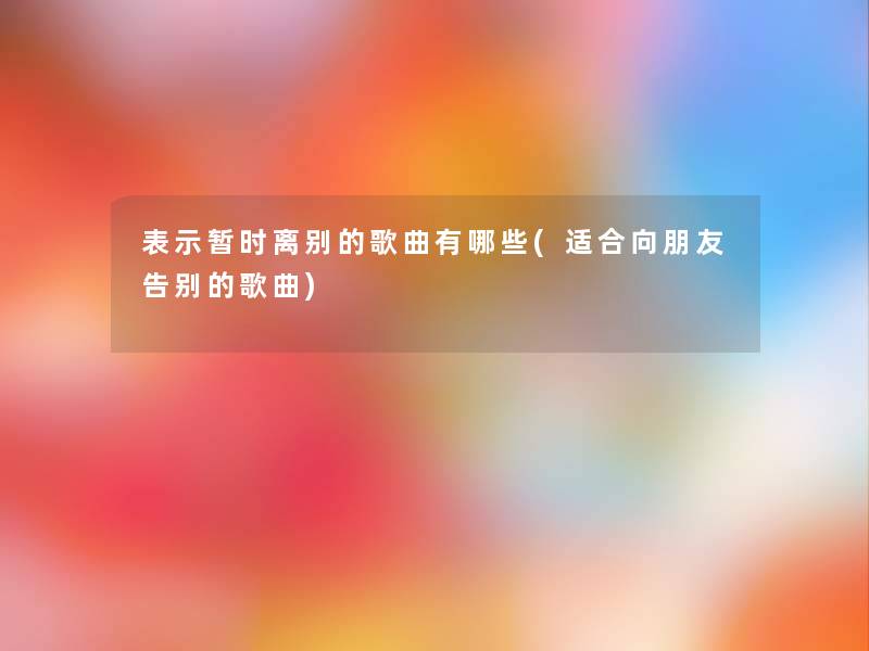 表示暂时离别的歌曲有哪些(适合向朋友告别的歌曲) 表示暂时离别的歌曲有哪些(适合向朋友告别的歌曲)