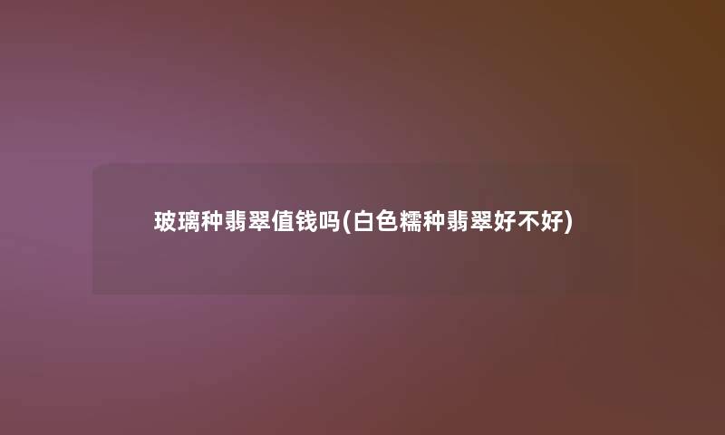 玻璃种翡翠值钱吗(白色糯种翡翠好不好) 玻璃种翡翠值钱吗(白色糯种翡翠好不好)