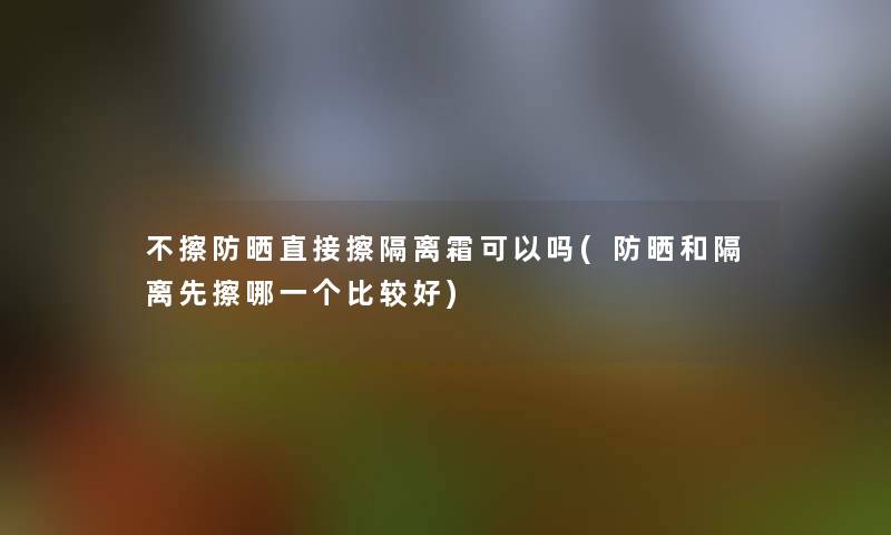 不擦防晒直接擦隔离霜可以吗(防晒和隔离先擦哪一个比较好) 不擦防晒直接擦隔离霜可以吗(防晒和隔离先擦哪一个比较好)