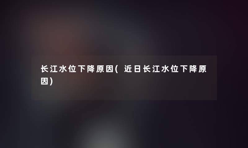 长江水位下降原因(近日长江水位下降原因) 长江水位下降原因(近日长江水位下降原因)