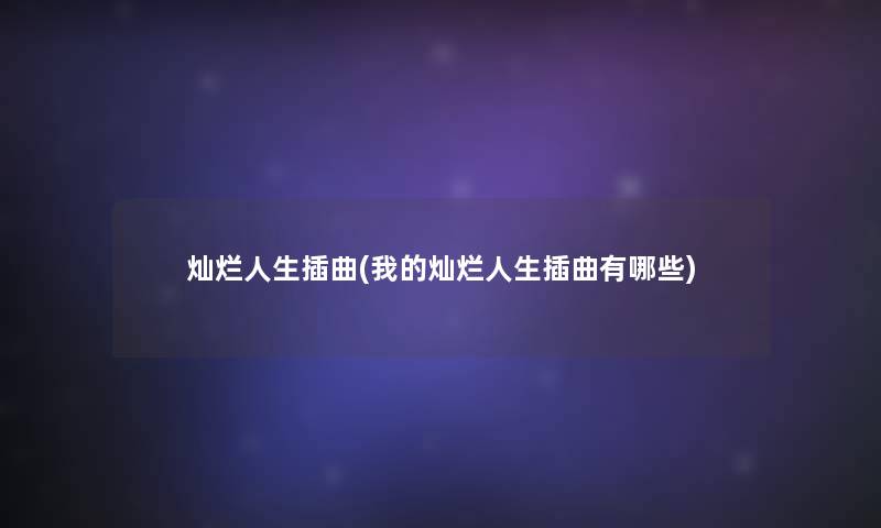 灿烂人生插曲(我的灿烂人生插曲有哪些) 灿烂人生插曲(我的灿烂人生插曲有哪些)