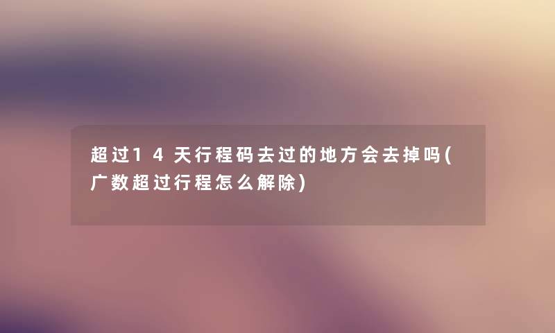 超过14天行程码去过的地方会去掉吗(广数超过行程怎么解除) 超过14天行程码去过的地方会去掉吗(广数超过行程怎么解除)