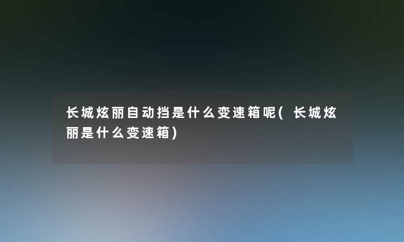 长城炫丽自动挡是什么变速箱呢(长城炫丽是什么变速箱) 长城炫丽自动挡是什么变速箱呢(长城炫丽是什么变速箱)