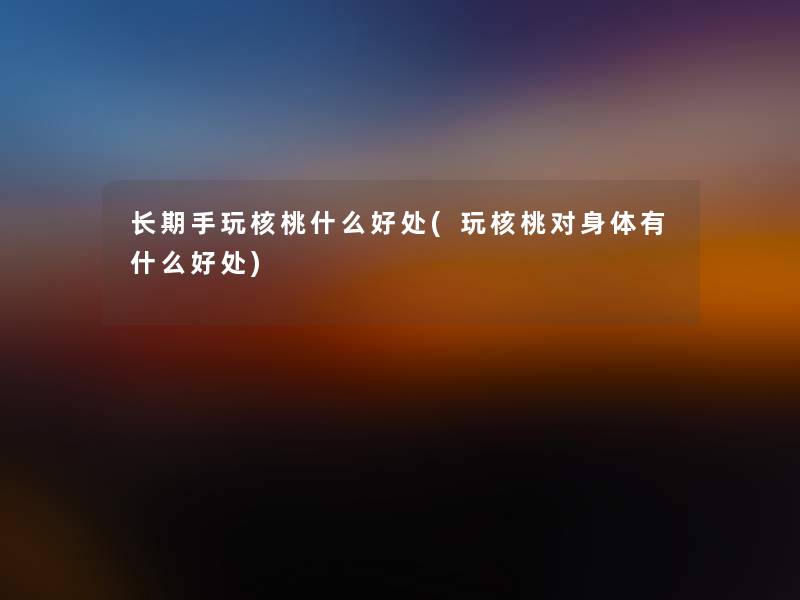 长期手玩核桃什么好处(玩核桃对身体有什么好处) 长期手玩核桃什么好处(玩核桃对身体有什么好处)