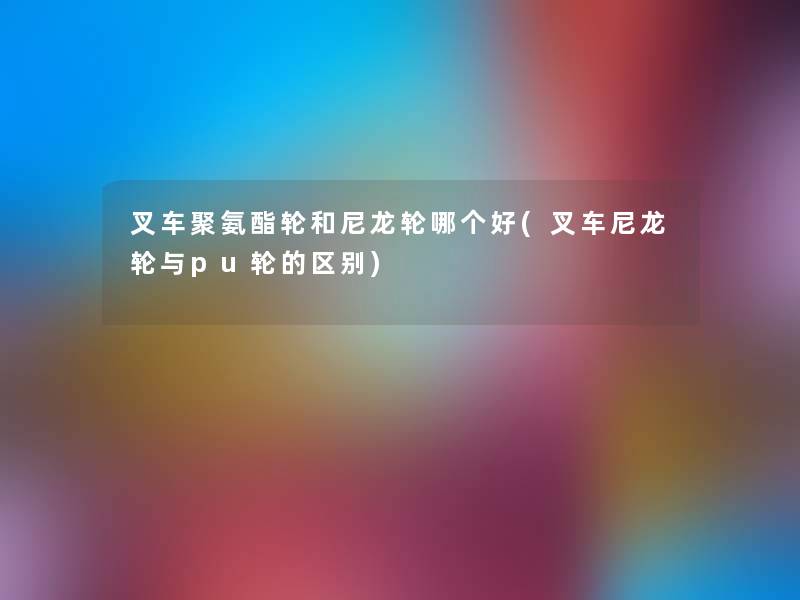 叉车聚氨酯轮和尼龙轮哪个好(叉车尼龙轮与pu轮的区别) 叉车聚氨酯轮和尼龙轮哪个好(叉车尼龙轮与pu轮的区别)
