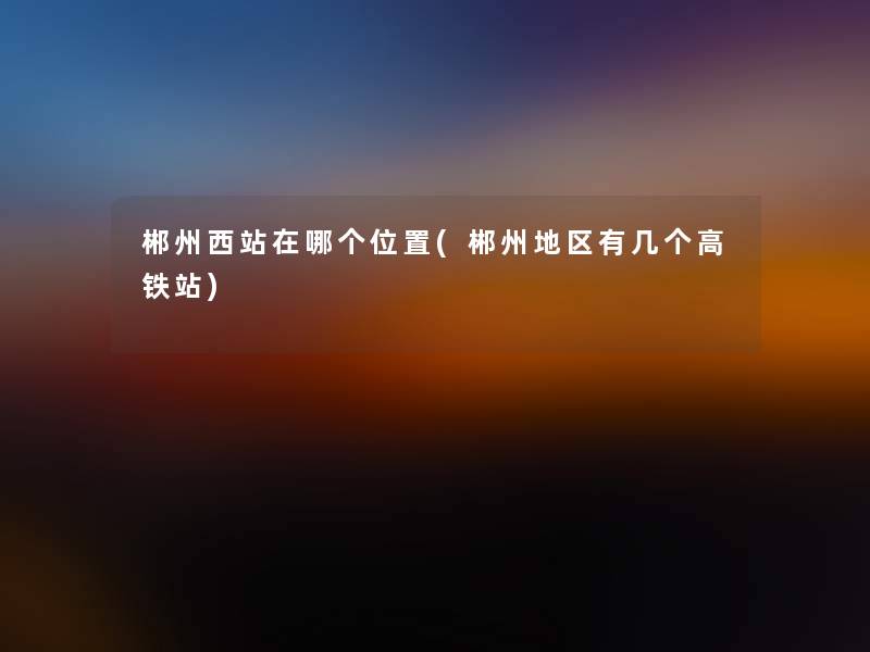 郴州西站在哪个位置(郴州地区有几个高铁站) 郴州西站在哪个位置(郴州地区有几个高铁站)