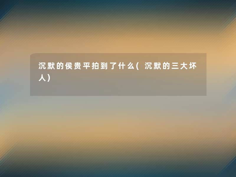 沉默的侯贵平拍到了什么(沉默的三大坏人) 沉默的侯贵平拍到了什么(沉默的三大坏人)