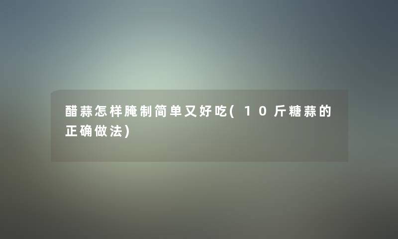 醋蒜怎样腌制简单又好吃(10斤糖蒜的正确做法)