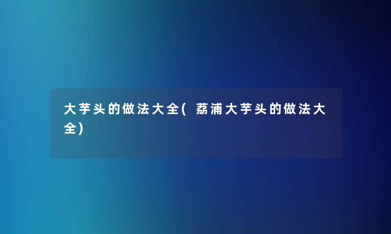 大芋头的做法大全(荔浦大芋头的做法大全) 大芋头的做法大全(荔浦大芋头的做法大全)