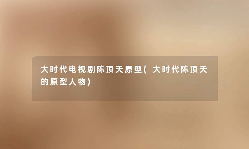 大时代电视剧陈顶天原型(大时代陈顶天的原型人物) 大时代电视剧陈顶天原型(大时代陈顶天的原型人物)