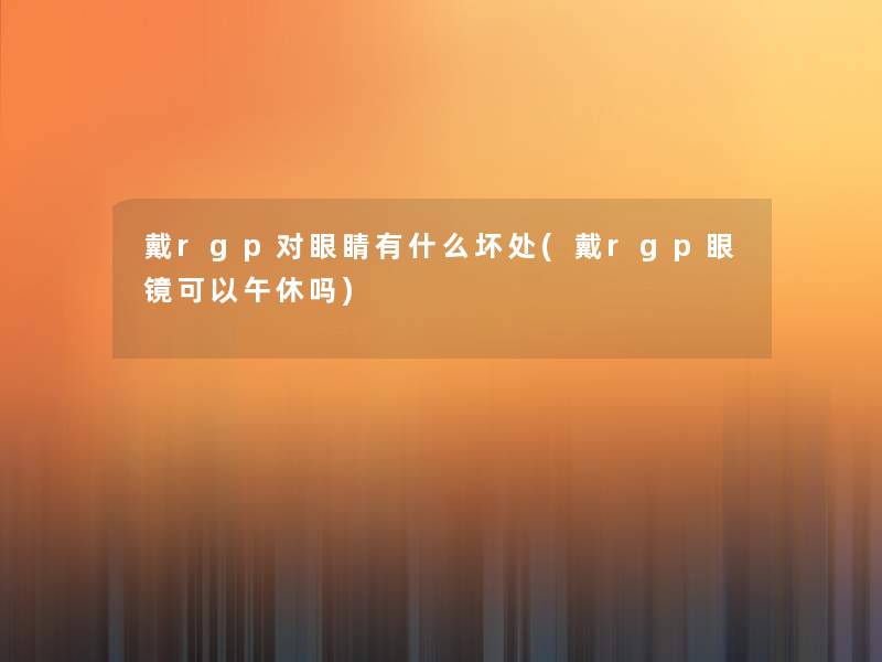 戴rgp对眼睛有什么坏处(戴rgp眼镜可以午休吗)