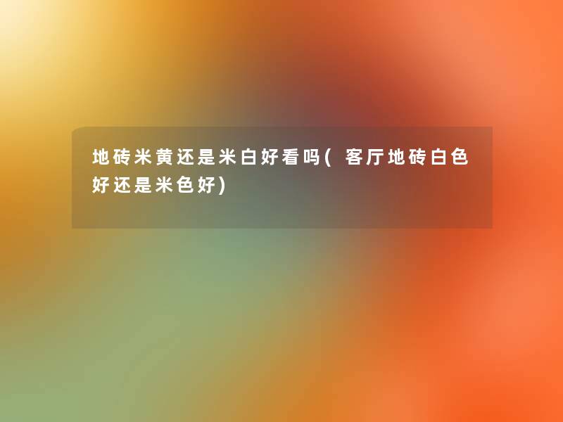 地砖米黄还是米白好看吗(客厅地砖白色好还是米色好)