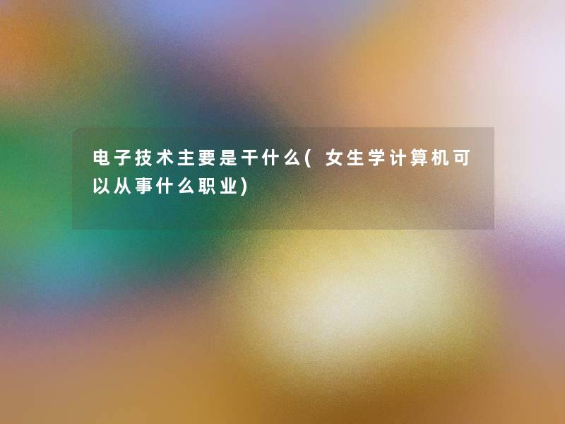 电子技术主要是干什么(女生学计算机可以从事什么职业)