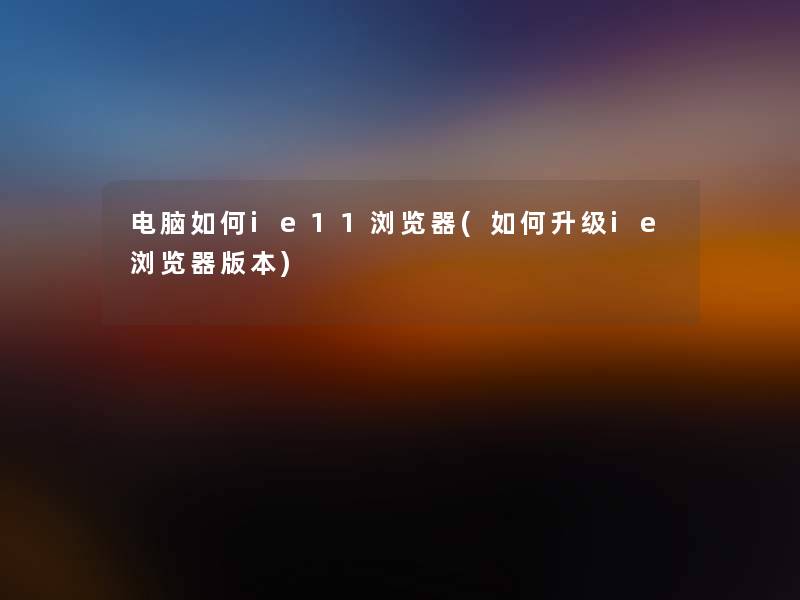 电脑如何ie11浏览器(如何升级ie浏览器版本)