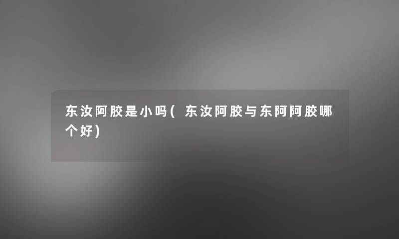 东汝阿胶是小吗(东汝阿胶与东阿阿胶哪个好) 东汝阿胶是小吗(东汝阿胶与东阿阿胶哪个好)