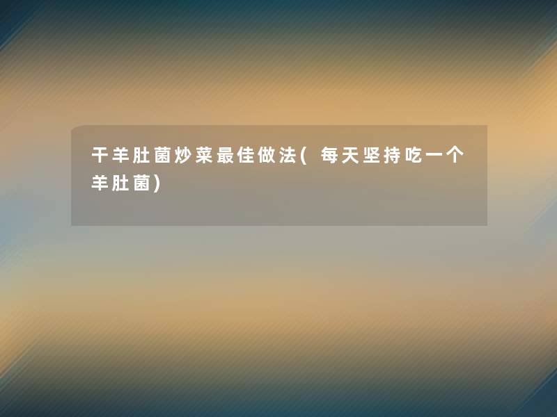 干羊肚菌炒菜理想做法(每天坚持吃一个羊肚菌)