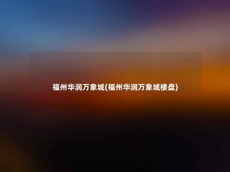 福州华润万象城(福州华润万象城楼盘) 福州华润万象城(福州华润万象城楼盘)