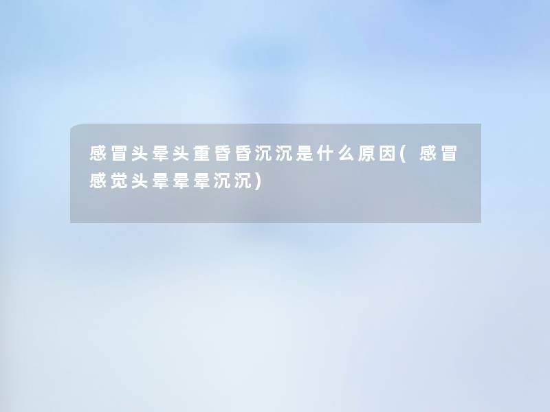 感冒头晕头重昏昏沉沉是什么原因(感冒感觉头晕晕晕沉沉)