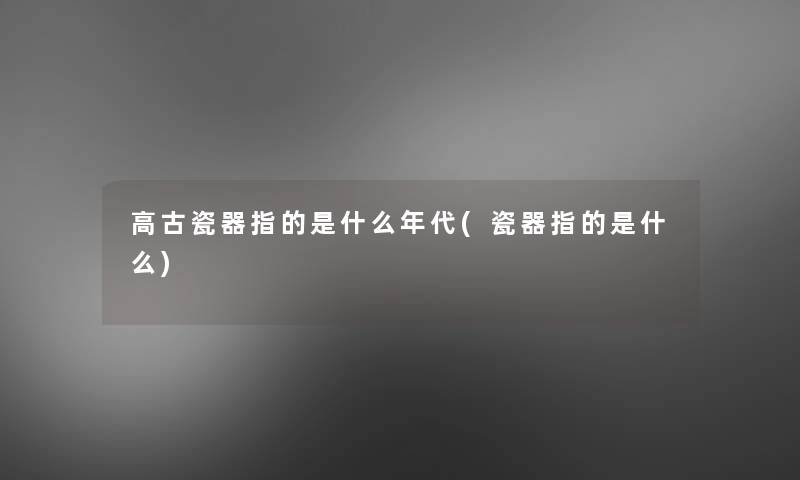 高古瓷器指的是什么年代(瓷器指的是什么) 高古瓷器指的是什么年代(瓷器指的是什么)