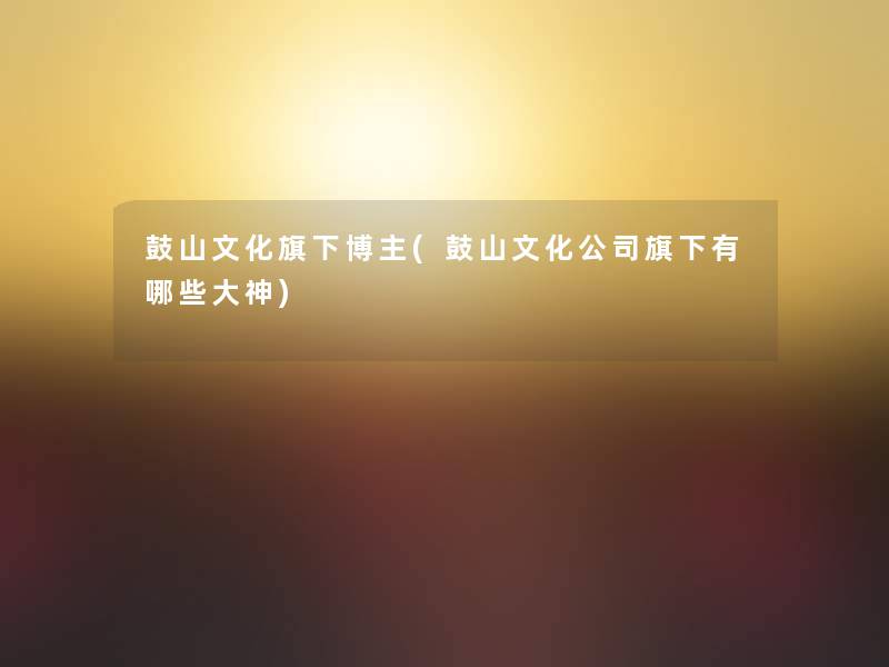 鼓山文化旗下博主(鼓山文化公司旗下有哪些大神) 鼓山文化旗下博主(鼓山文化公司旗下有哪些大神)