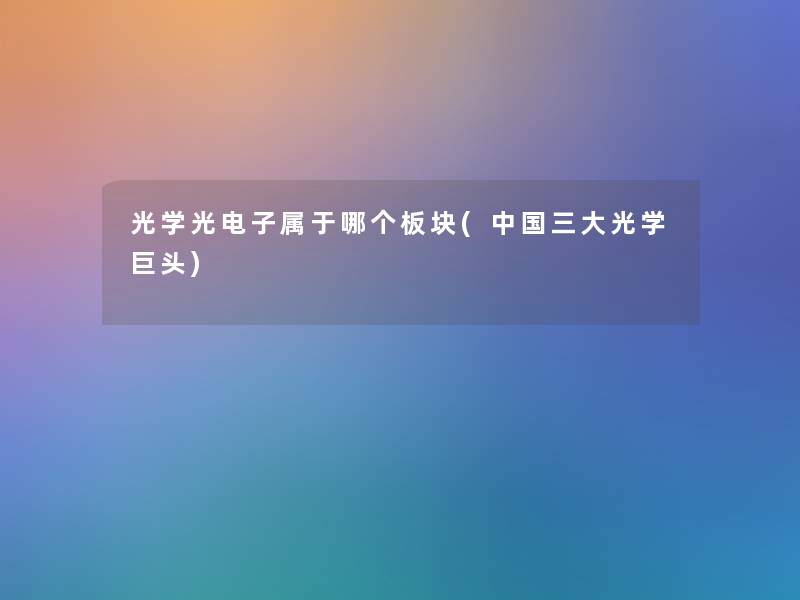 光学光电子属于哪个板块(中国三大光学巨头)