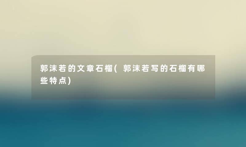 郭沫若的石榴(郭沫若写的石榴有哪些特点) 郭沫若的石榴(郭沫若写的石榴有哪些特点)