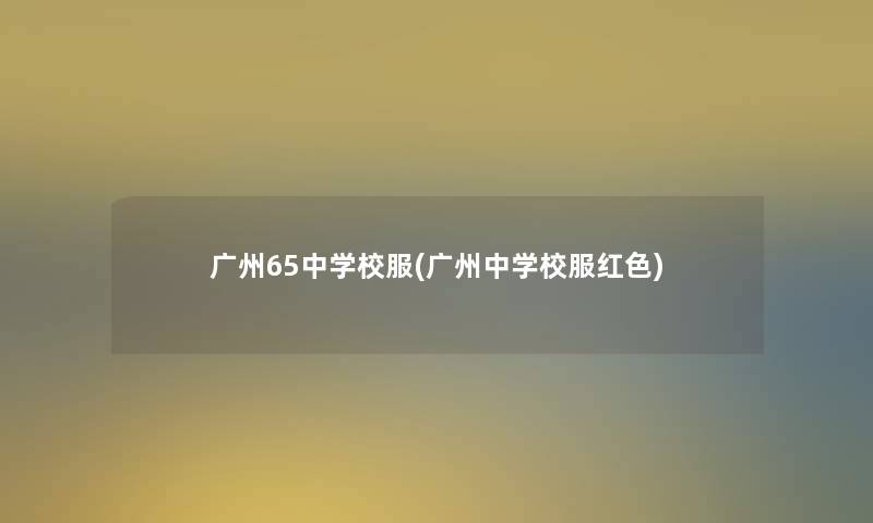 广州65中学校服(广州中学校服红色)