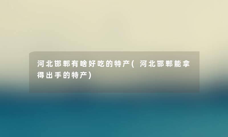 河北邯郸有啥好吃的特产(河北邯郸能拿得出手的特产) 河北邯郸有啥好吃的特产(河北邯郸能拿得出手的特产)