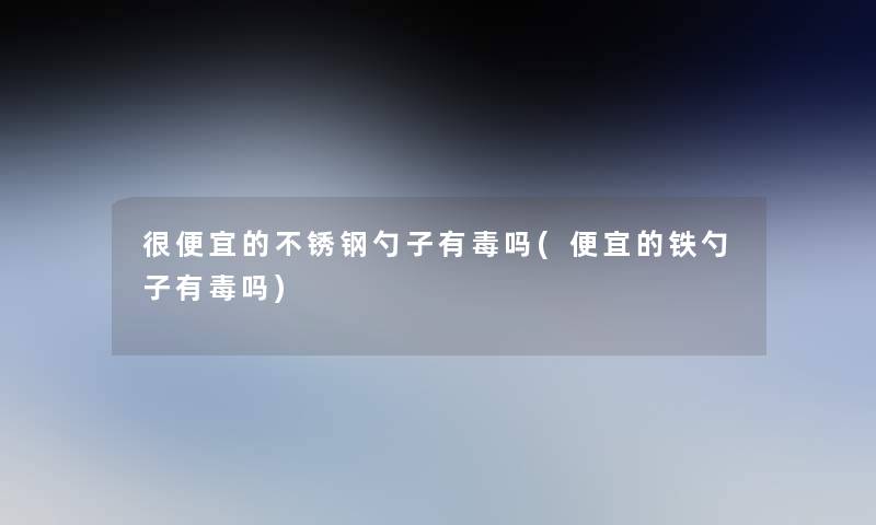 很便宜的不锈钢勺子有毒吗(便宜的铁勺子有毒吗) 很便宜的不锈钢勺子有毒吗(便宜的铁勺子有毒吗)