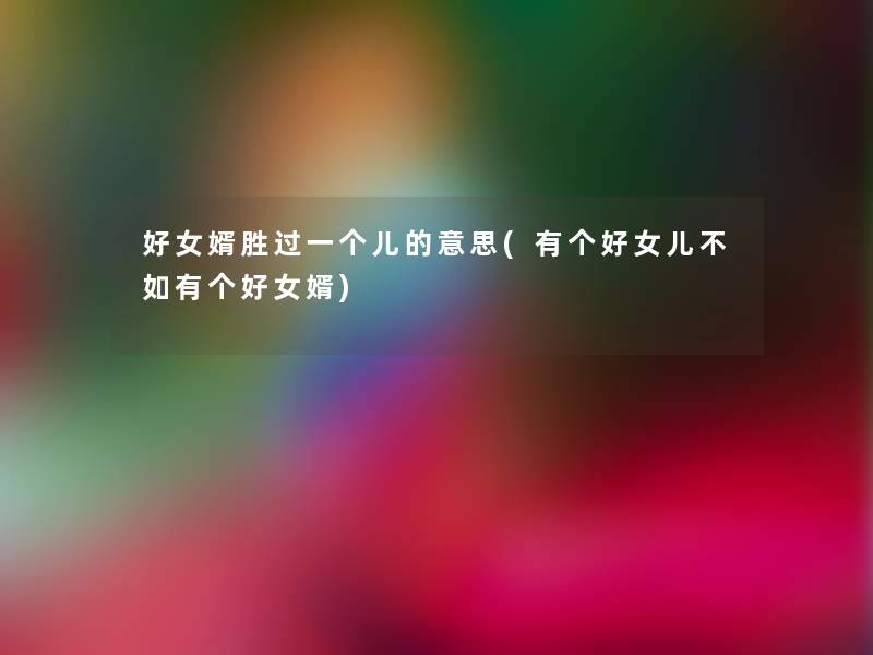 好女婿胜过一个儿的意思(有个好女儿不如有个好女婿)