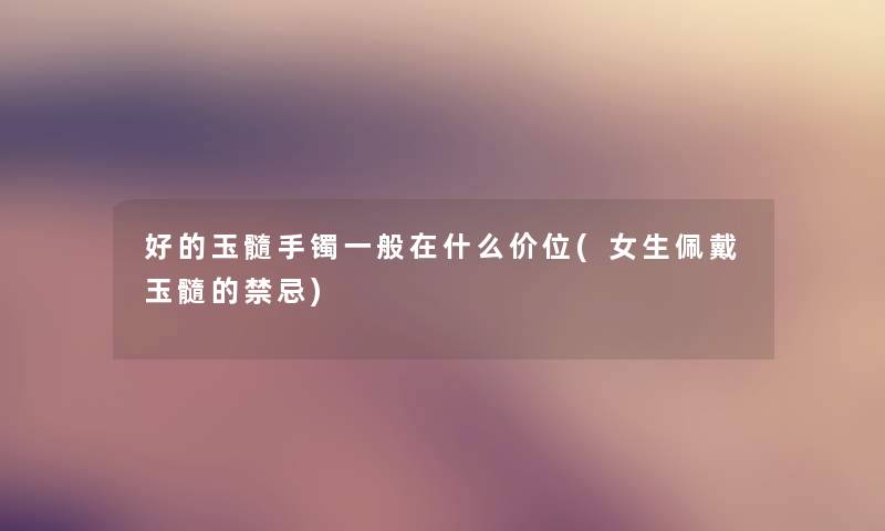 好的玉髓手镯一般在什么价位(女生佩戴玉髓的禁忌)