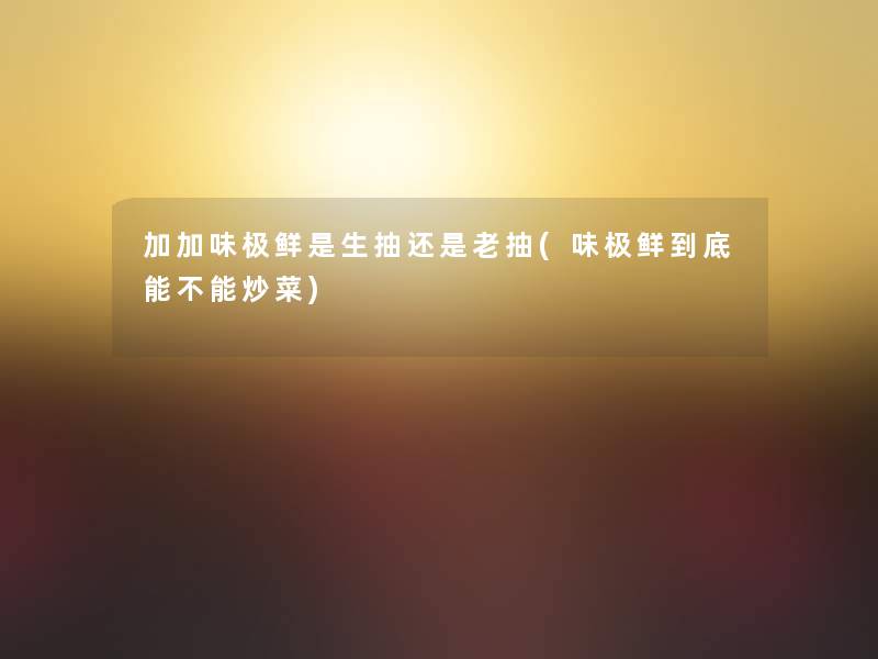 加加味极鲜是生抽还是老抽(味极鲜到底能不能炒菜)