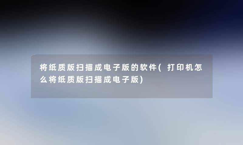 将纸质版扫描成电子版的软件(打印机怎么将纸质版扫描成电子版)