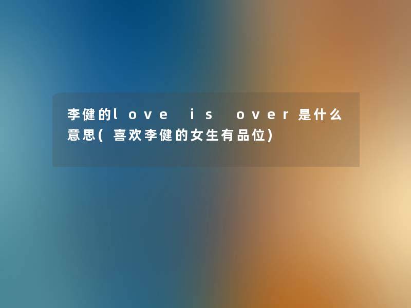 李健的love is over是什么意思(喜欢李健的女生有品位) 李健的love is over是什么意思(喜欢李健的女生有品位)