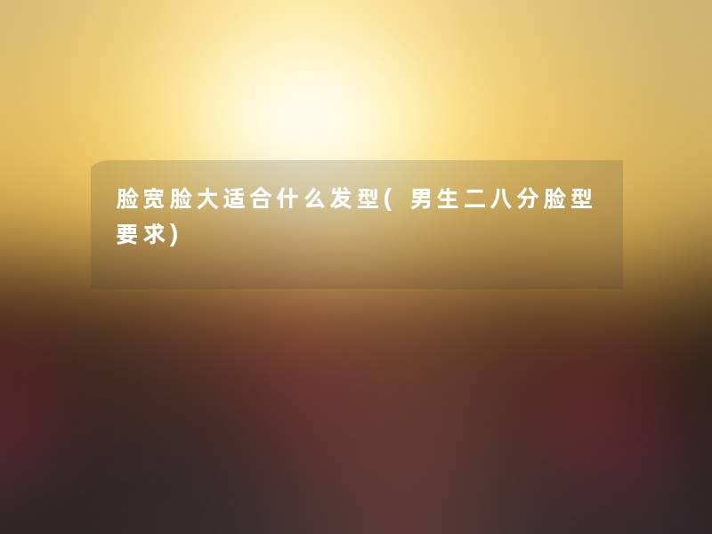 脸宽脸大适合什么发型(男生二八分脸型要求) 脸宽脸大适合什么发型(男生二八分脸型要求)