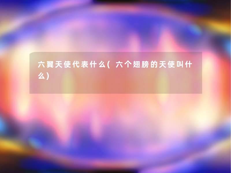 六翼天使代表什么(六个翅膀的天使叫什么) 六翼天使代表什么(六个翅膀的天使叫什么)