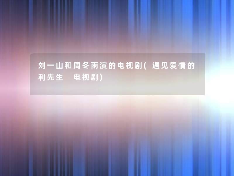 刘一山和周冬雨演的电视剧(遇见爱情的利先生 电视剧) 刘一山和周冬雨演的电视剧(遇见爱情的利先生 电视剧)