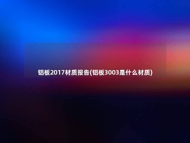 铝板2017材质报告(铝板3003是什么材质) 铝板2017材质报告(铝板3003是什么材质)